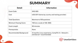 SUMMARY
Detail Information
Exam Code XK0-005
Cost USD 207 (Varies by country and testing provider)
Total Questions Maximum of 90 questions
Minimum Passing Score 720 (on a scale of 100–900)
Exam Length 90 minutes
Prerequisites None
Recommended Background 12 months Linux experience, CompTIA A+, Network+,
and Server+ recommended
 