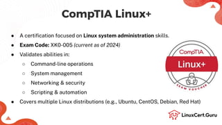 CompTIA Linux+
● A certiﬁcation focused on Linux system administration skills.
● Exam Code: XK0-005 (current as of 2024)
● Validates abilities in:
○ Command-line operations
○ System management
○ Networking & security
○ Scripting & automation
● Covers multiple Linux distributions (e.g., Ubuntu, CentOS, Debian, Red Hat)
 