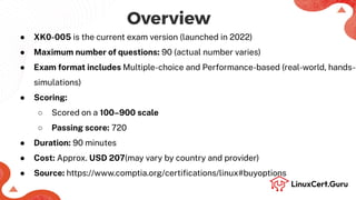 Overview
● XK0-005 is the current exam version (launched in 2022)
● Maximum number of questions: 90 (actual number varies)
● Exam format includes Multiple-choice and Performance-based (real-world, hands-o
simulations)
● Scoring:
○ Scored on a 100–900 scale
○ Passing score: 720
● Duration: 90 minutes
● Cost: Approx. USD 207(may vary by country and provider)
● Source: https://www.comptia.org/certiﬁcations/linux#buyoptions
 