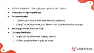 ● Exam Retirement: TBD, typically 3 years after launch
● No mandatory prerequisites
● Recommended:
○ 12 months of hands-on Linux admin experience
○ CompTIA A+, Network+, and Server+ for foundational knowledge
● Testing provider: Pearson VUE
● Delivery Methods:
○ In-person at authorized testing centers
○ Online proctored testing from home
 