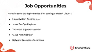 Job Opportunities
Here are some job opportunities after earning CompTIA Linux+ :
● Linux System Administrator
● Junior DevOps Engineer
● Technical Support Specialist
● Cloud Administrator
● Network Operations Technician
 