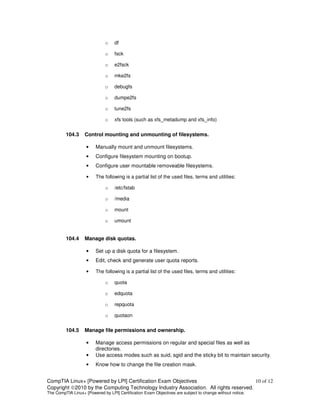 o    df

                              o    fsck

                              o    e2fsck

                              o    mke2fs

                              o    debugfs

                              o    dumpe2fs

                              o    tune2fs

                              o    xfs tools (such as xfs_metadump and xfs_info)


         104.3     Control mounting and unmounting of filesystems.

                    •    Manually mount and unmount filesystems.
                    •    Configure filesystem mounting on bootup.
                    •    Configure user mountable removeable filesystems.

                    •    The following is a partial list of the used files, terms and utilities:

                              o    /etc/fstab

                              o    /media

                              o    mount

                              o    umount


         104.4     Manage disk quotas.

                    •    Set up a disk quota for a filesystem.
                    •    Edit, check and generate user quota reports.

                    •    The following is a partial list of the used files, terms and utilities:

                              o    quota

                              o    edquota

                              o    repquota

                              o    quotaon


         104.5     Manage file permissions and ownership.

                    •    Manage access permissions on regular and special files as well as
                         directories.
                    •    Use access modes such as suid, sgid and the sticky bit to maintain security.
                    •    Know how to change the file creation mask.


CompTIA Linux+ [Powered by LPI] Certification Exam Objectives                          10 of 12
Copyright ©2010 by the Computing Technology Industry Association. All rights reserved.
The CompTIA Linux+ [Powered by LPI] Certification Exam Objectives are subject to change without notice.
 