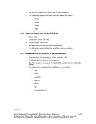•    Use the group field to grant file access to group members.

                    •    The following is a partial list of the used files, terms and utilities:

                              o    chmod

                              o    umask

                              o    chown

                              o    chgrp


         104.6     Create and change hard and symbolic links.

                    •    Create links.
                    •    Identify hard and/or soft links.
                    •    Copying versus linking files.
                    •    Use links to support system administration tasks.
                    •    The following is a partial list of the used files, terms and utilities:
                              o    ln
         104.7     Find system files and place files in the correct location.

                    •    Understand the correct locations of files under the FHS.
                    •    Find files and commands on a Linux system.
                    •    Know the location and propose of important file and directories as defined in
                         the FHS.
                    •    The following is a partial list of the used files, terms and utilities:

                              o    find

                              o    locate

                              o    updatedb

                              o    whereis

                              o    which

                              o    type

                              o    /etc/updatedb.conf




Version 2.0


CompTIA Linux+ [Powered by LPI] Certification Exam Objectives                          11 of 12
Copyright ©2010 by the Computing Technology Industry Association. All rights reserved.
The CompTIA Linux+ [Powered by LPI] Certification Exam Objectives are subject to change without notice.
 