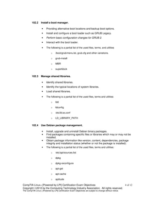 102.2     Install a boot manager.

                    •    Providing alternative boot locations and backup boot options.
                    •    Install and configure a boot loader such as GRUB Legacy.
                    •    Perform basic configuration changes for GRUB 2.
                    •    Interact with the boot loader.

                    •    The following is a partial list of the used files, terms, and utilities

                              o    /boot/grub/menu.lst, grub.cfg and other variations.

                              o    grub-install

                              o    MBR

                              o    superblock


         102.3     Manage shared libraries.

                    •    Identify shared libraries.
                    •    Identify the typical locations of system libraries.
                    •    Load shared libraries.

                    •    The following is a partial list of the used files, terms and utilities

                              o    ldd

                              o    ldconfig

                              o    /etc/ld.so.conf

                              o    LD_LIBRARY_PATH


         102.4     Use Debian package management.

                    •    Install, upgrade and uninstall Debian binary packages.
                    •    Find packages containing specific files or libraries which may or may not be
                         installed.
                    •    Obtain package information like version, content, dependencies, package
                         integrity and installation status (whether or not the package is installed).
                    •    The following is a partial list of the used files, terms and utilities:

                              o    /etc/apt/sources.list

                              o    dpkg

                              o    dpkg-reconfigure

                              o    apt-get

                              o    apt-cache

                              o    aptitude

CompTIA Linux+ [Powered by LPI] Certification Exam Objectives                          4 of 12
Copyright ©2010 by the Computing Technology Industry Association. All rights reserved.
The CompTIA Linux+ [Powered by LPI] Certification Exam Objectives are subject to change without notice.
 