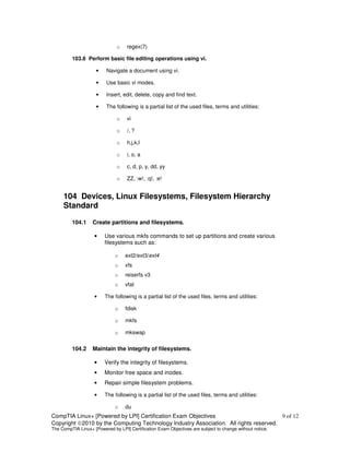 o   regex(7)

         103.8 Perform basic file editing operations using vi.

                     •    Navigate a document using vi.

                     •    Use basic vi modes.

                     •    Insert, edit, delete, copy and find text.

                     •    The following is a partial list of the used files, terms and utilities:

                               o   vi

                               o   /, ?

                               o   h,j,k,l

                               o   i, o, a

                               o   c, d, p, y, dd, yy

                               o   ZZ, :w!, :q!, :e!


     104 Devices, Linux Filesystems, Filesystem Hierarchy
     Standard

         104.1     Create partitions and filesystems.

                    •    Use various mkfs commands to set up partitions and create various
                         filesystems such as:

                              o    ext2/ext3/ext4
                              o    xfs
                              o    reiserfs v3
                              o    vfat

                    •    The following is a partial list of the used files, terms and utilities:

                              o    fdisk

                              o    mkfs

                              o    mkswap


         104.2     Maintain the integrity of filesystems.

                    •    Verify the integrity of filesystems.
                    •    Monitor free space and inodes.
                    •    Repair simple filesystem problems.

                    •    The following is a partial list of the used files, terms and utilities:

                              o    du
CompTIA Linux+ [Powered by LPI] Certification Exam Objectives                          9 of 12
Copyright ©2010 by the Computing Technology Industry Association. All rights reserved.
The CompTIA Linux+ [Powered by LPI] Certification Exam Objectives are subject to change without notice.
 