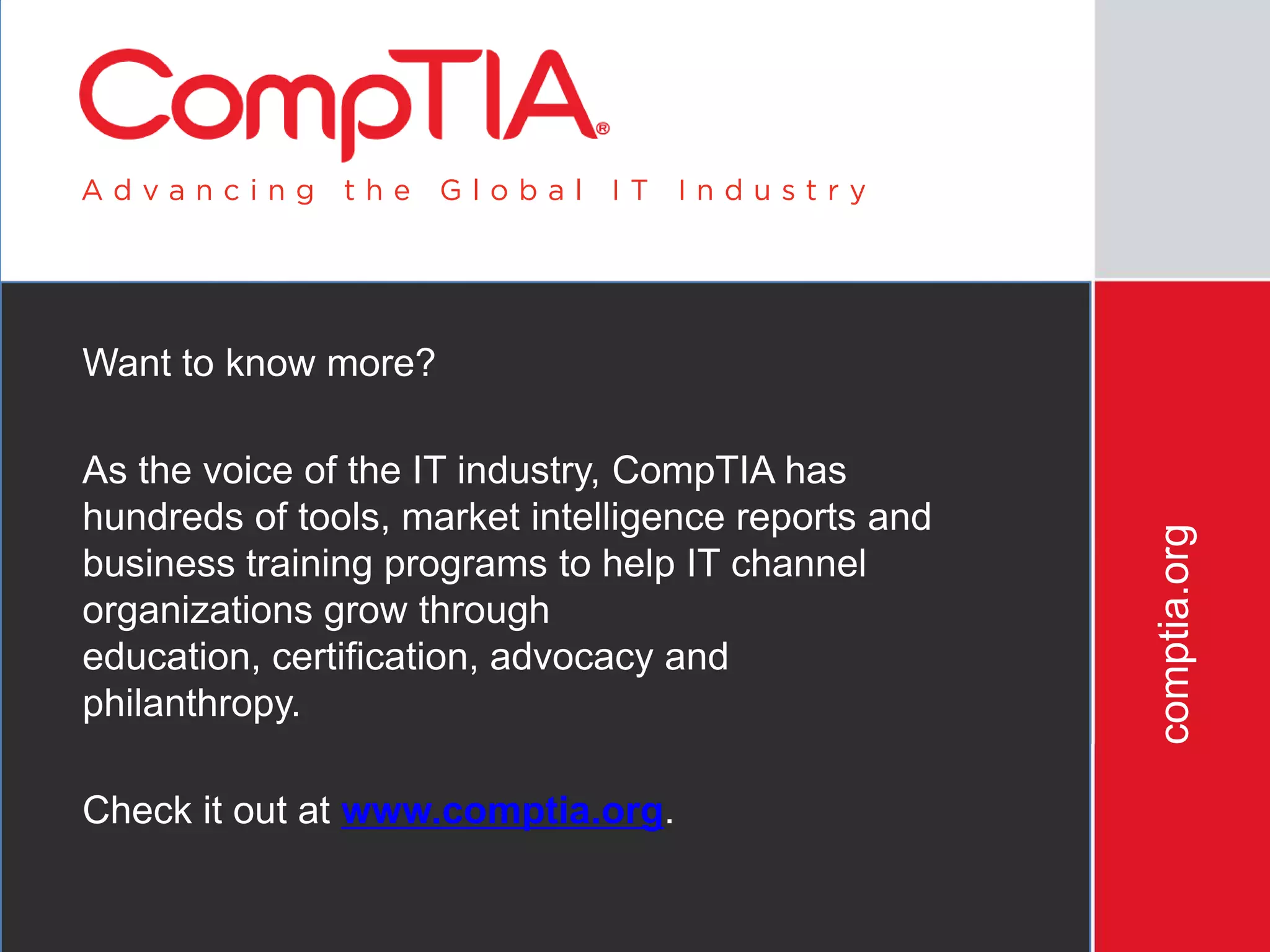 Want to know more?

As the voice of the IT industry, CompTIA has
hundreds of tools, market intelligence reports and




                                                     comptia.org
business training programs to help IT channel
organizations grow through
education, certification, advocacy and
philanthropy.

Check it out at www.comptia.org.
 