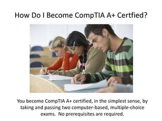 How Do I Become CompTIA A+ Certfied?
You become CompTIA A+ certified, in the simplest sense, by
taking and passing two computer-based, multiple-choice
exams. No prerequisites are required.
 