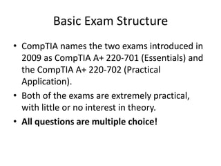 Basic Exam Structure
• CompTIA names the two exams introduced in
2009 as CompTIA A+ 220-701 (Essentials) and
the CompTIA A+ 220-702 (Practical
Application).
• Both of the exams are extremely practical,
with little or no interest in theory.
• All questions are multiple choice!
 
