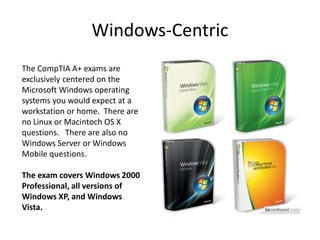 Windows-Centric
The CompTIA A+ exams are
exclusively centered on the
Microsoft Windows operating
systems you would expect at a
workstation or home. There are
no Linux or Macintoch OS X
questions. There are also no
Windows Server or Windows
Mobile questions.
The exam covers Windows 2000
Professional, all versions of
Windows XP, and Windows
Vista.
 