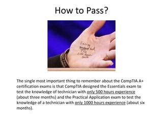 How to Pass?
The single most important thing to remember about the CompTIA A+
certification exams is that CompTIA designed the Essentials exam to
test the knowledge of technician with only 500 hours experience
(about three months) and the Practical Application exam to test the
knowledge of a technician with only 1000 hours experience (about six
months).
 