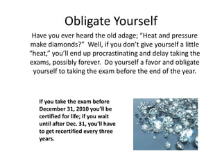 Obligate Yourself
Have you ever heard the old adage; “Heat and pressure
make diamonds?” Well, if you don’t give yourself a little
“heat,” you’ll end up procrastinating and delay taking the
exams, possibly forever. Do yourself a favor and obligate
yourself to taking the exam before the end of the year.
If you take the exam before
December 31, 2010 you’ll be
certified for life; if you wait
until after Dec. 31, you’ll have
to get recertified every three
years.
 