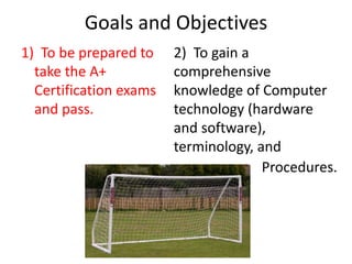 Goals and Objectives
1) To be prepared to
take the A+
Certification exams
and pass.
2) To gain a
comprehensive
knowledge of Computer
technology (hardware
and software),
terminology, and
Procedures.
 
