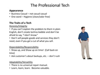 The Professional Tech
Appearance
• Business Casual – not casual casual
• One word – Hygiene (clean/odor free)
The Traits of a Tech
Honesty/Integrity
• If you can’t explain the problem to them in plain
English, don’t create techno-babble and don’t be
afraid to say, “I don’t know.”
• Don’t sell people goods and services they don’t
need, even if you get a cut of what you sell.
Dependability/Responsibility
• Show up, and Show up on time! (Call back on
time)
• Ask customer’s about backups, etc. – don’t rush
Adaptability/Versatility
• There is no universal repair manual.
• Learn, learn, learn. Become valuable.
 