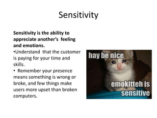 Sensitivity
Sensitivity is the ability to
appreciate another’s feeling
and emotions.
•Understand that the customer
is paying for your time and
skills.
• Remember your presence
means something is wrong or
broke, and few things make
users more upset than broken
computers.
 