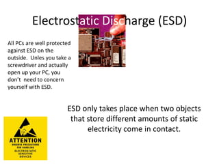 Electrostatic Discharge (ESD)
All PCs are well protected
against ESD on the
outside. Unles you take a
screwdriver and actually
open up your PC, you
don’t need to concern
yourself with ESD.
ESD only takes place when two objects
that store different amounts of static
electricity come in contact.
 