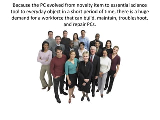 Because the PC evolved from novelty item to essential science
tool to everyday object in a short period of time, there is a huge
demand for a workforce that can build, maintain, troubleshoot,
and repair PCs.
 