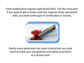 Every professional requires specialized skills. For the most part,
if you want to get or keep a job that requires those specialized
skills, you need some type of certification or licence.
Nearly every profession has some criteria that you must
meet to show your competence and ability to perform
at a certain level.
 