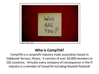 Who is CompTIA?
CompTIA is a nonprofit industry trade association based in
Oakbrook Terrace, Illinois. It consists of over 20,000 members in
102 countries. Virtually every company of consequence in the IT
industry is a member of CompTIA including Hewlett-Packard!
 