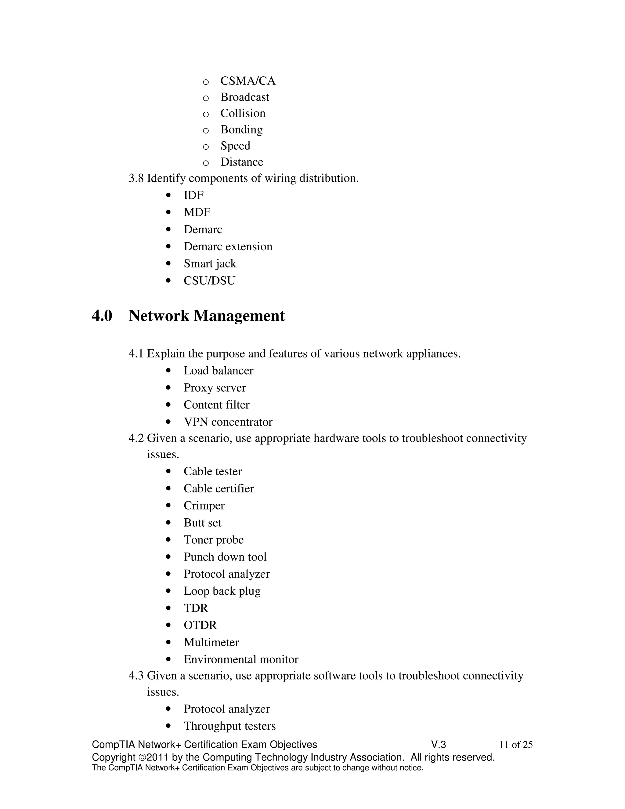 o CSMA/CA 
o Broadcast 
o Collision 
o Bonding 
o Speed 
o Distance 
3.8 Identify components of wiring distribution. 
• IDF 
• MDF 
• Demarc 
• Demarc extension 
• Smart jack 
• CSU/DSU 
4.0 Network Management 
4.1 Explain the purpose and features of various network appliances. 
• Load balancer 
• Proxy server 
• Content filter 
• VPN concentrator 
4.2 Given a scenario, use appropriate hardware tools to troubleshoot connectivity 
issues. 
• Cable tester 
• Cable certifier 
• Crimper 
• Butt set 
• Toner probe 
• Punch down tool 
• Protocol analyzer 
• Loop back plug 
• TDR 
• OTDR 
• Multimeter 
• Environmental monitor 
4.3 Given a scenario, use appropriate software tools to troubleshoot connectivity 
issues. 
• Protocol analyzer 
• Throughput testers 
CompTIA Network+ Certification Exam Objectives V.3 11 of 25 
Copyright 2011 by the Computing Technology Industry Association. All rights reserved. 
The CompTIA Network+ Certification Exam Objectives are subject to change without notice. 
 
