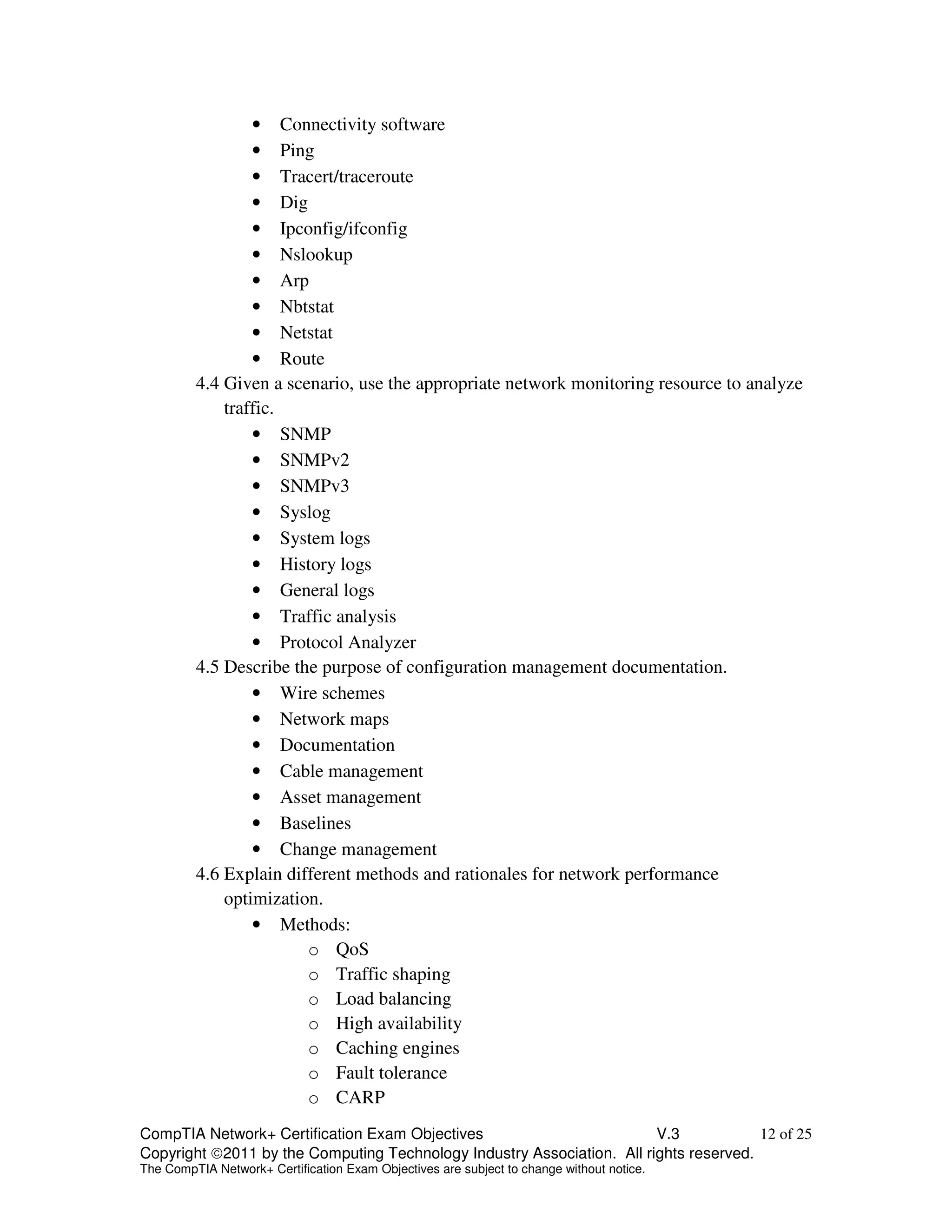 • Connectivity software 
• Ping 
• Tracert/traceroute 
• Dig 
• Ipconfig/ifconfig 
• Nslookup 
• Arp 
• Nbtstat 
• Netstat 
• Route 
4.4 Given a scenario, use the appropriate network monitoring resource to analyze 
traffic. 
• SNMP 
• SNMPv2 
• SNMPv3 
• Syslog 
• System logs 
• History logs 
• General logs 
• Traffic analysis 
• Protocol Analyzer 
4.5 Describe the purpose of configuration management documentation. 
• Wire schemes 
• Network maps 
• Documentation 
• Cable management 
• Asset management 
• Baselines 
• Change management 
4.6 Explain different methods and rationales for network performance 
optimization. 
• Methods: 
o QoS 
o Traffic shaping 
o Load balancing 
o High availability 
o Caching engines 
o Fault tolerance 
o CARP 
CompTIA Network+ Certification Exam Objectives V.3 12 of 25 
Copyright 2011 by the Computing Technology Industry Association. All rights reserved. 
The CompTIA Network+ Certification Exam Objectives are subject to change without notice. 
 