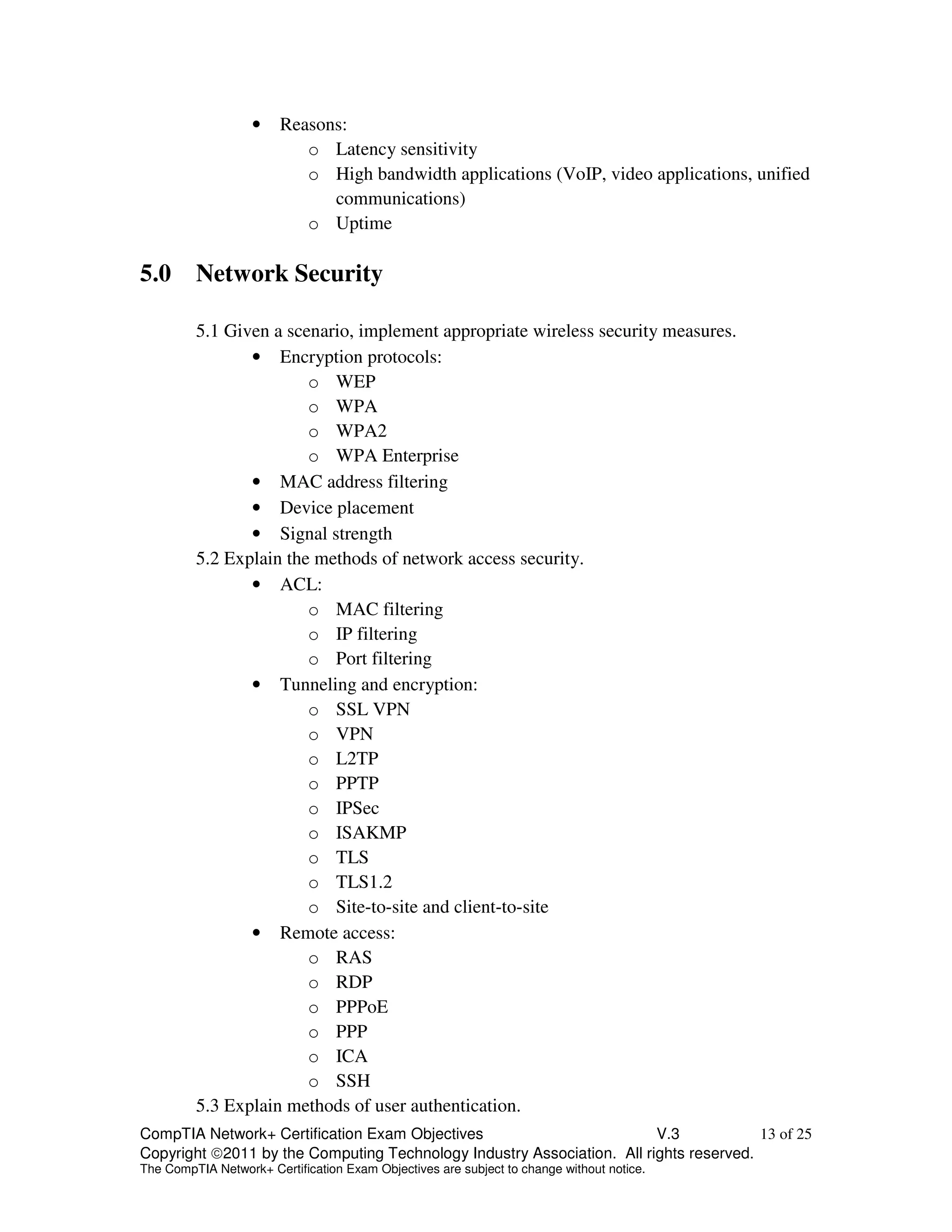 • Reasons: 
o Latency sensitivity 
o High bandwidth applications (VoIP, video applications, unified 
communications) 
o Uptime 
5.0 Network Security 
5.1 Given a scenario, implement appropriate wireless security measures. 
• Encryption protocols: 
o WEP 
o WPA 
o WPA2 
o WPA Enterprise 
• MAC address filtering 
• Device placement 
• Signal strength 
5.2 Explain the methods of network access security. 
• ACL: 
o MAC filtering 
o IP filtering 
o Port filtering 
• Tunneling and encryption: 
o SSL VPN 
o VPN 
o L2TP 
o PPTP 
o IPSec 
o ISAKMP 
o TLS 
o TLS1.2 
o Site-to-site and client-to-site 
• Remote access: 
o RAS 
o RDP 
o PPPoE 
o PPP 
o ICA 
o SSH 
5.3 Explain methods of user authentication. 
CompTIA Network+ Certification Exam Objectives V.3 13 of 25 
Copyright 2011 by the Computing Technology Industry Association. All rights reserved. 
The CompTIA Network+ Certification Exam Objectives are subject to change without notice. 
 