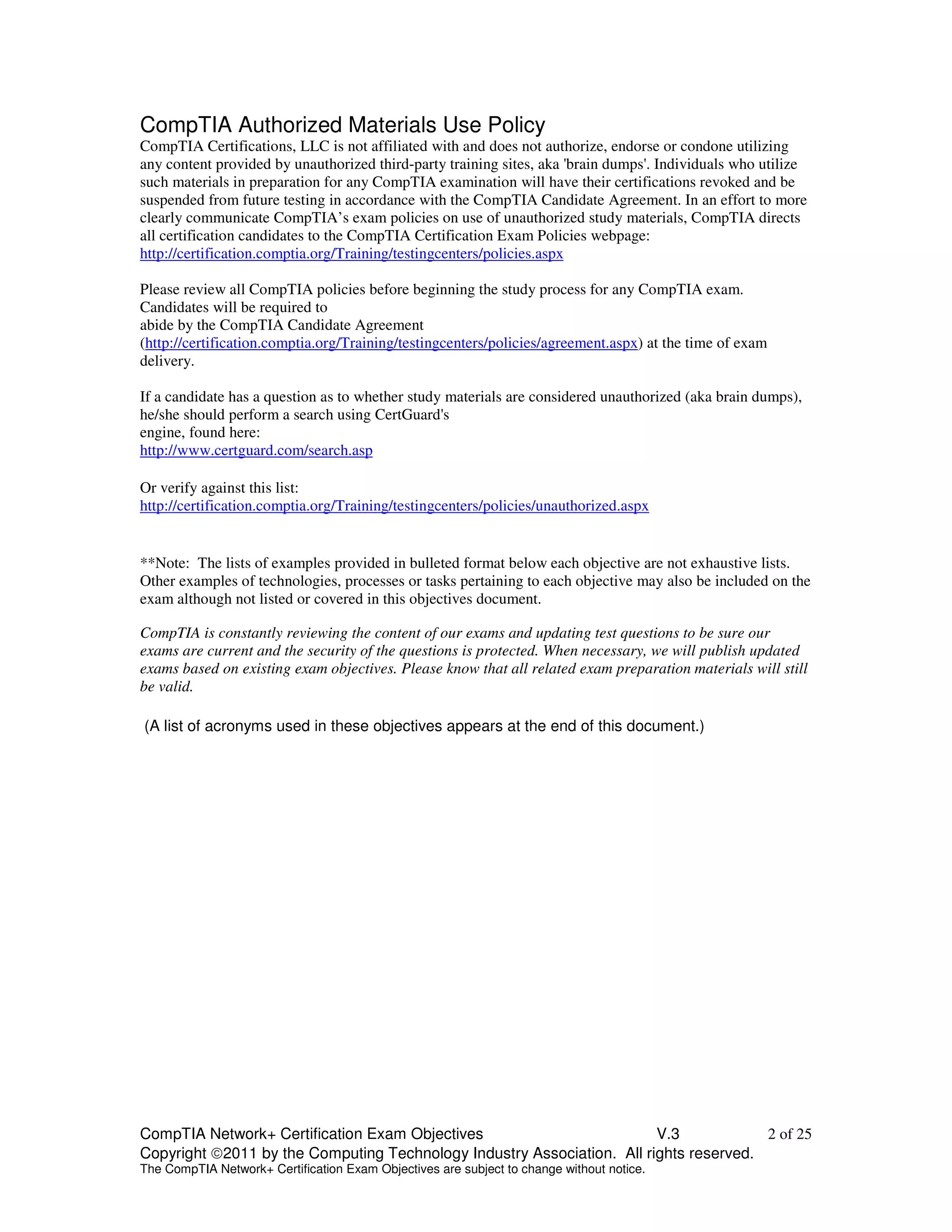 CompTIA Authorized Materials Use Policy 
CompTIA Certifications, LLC is not affiliated with and does not authorize, endorse or condone utilizing 
any content provided by unauthorized third-party training sites, aka 'brain dumps'. Individuals who utilize 
such materials in preparation for any CompTIA examination will have their certifications revoked and be 
suspended from future testing in accordance with the CompTIA Candidate Agreement. In an effort to more 
clearly communicate CompTIA’s exam policies on use of unauthorized study materials, CompTIA directs 
all certification candidates to the CompTIA Certification Exam Policies webpage: 
http://certification.comptia.org/Training/testingcenters/policies.aspx 
Please review all CompTIA policies before beginning the study process for any CompTIA exam. 
Candidates will be required to 
abide by the CompTIA Candidate Agreement 
(http://certification.comptia.org/Training/testingcenters/policies/agreement.aspx) at the time of exam 
delivery. 
If a candidate has a question as to whether study materials are considered unauthorized (aka brain dumps), 
he/she should perform a search using CertGuard's 
engine, found here: 
http://www.certguard.com/search.asp 
Or verify against this list: 
http://certification.comptia.org/Training/testingcenters/policies/unauthorized.aspx 
**Note: The lists of examples provided in bulleted format below each objective are not exhaustive lists. 
Other examples of technologies, processes or tasks pertaining to each objective may also be included on the 
exam although not listed or covered in this objectives document. 
CompTIA is constantly reviewing the content of our exams and updating test questions to be sure our 
exams are current and the security of the questions is protected. When necessary, we will publish updated 
exams based on existing exam objectives. Please know that all related exam preparation materials will still 
be valid. 
(A list of acronyms used in these objectives appears at the end of this document.) 
CompTIA Network+ Certification Exam Objectives V.3 2 of 25 
Copyright 2011 by the Computing Technology Industry Association. All rights reserved. 
The CompTIA Network+ Certification Exam Objectives are subject to change without notice. 
 