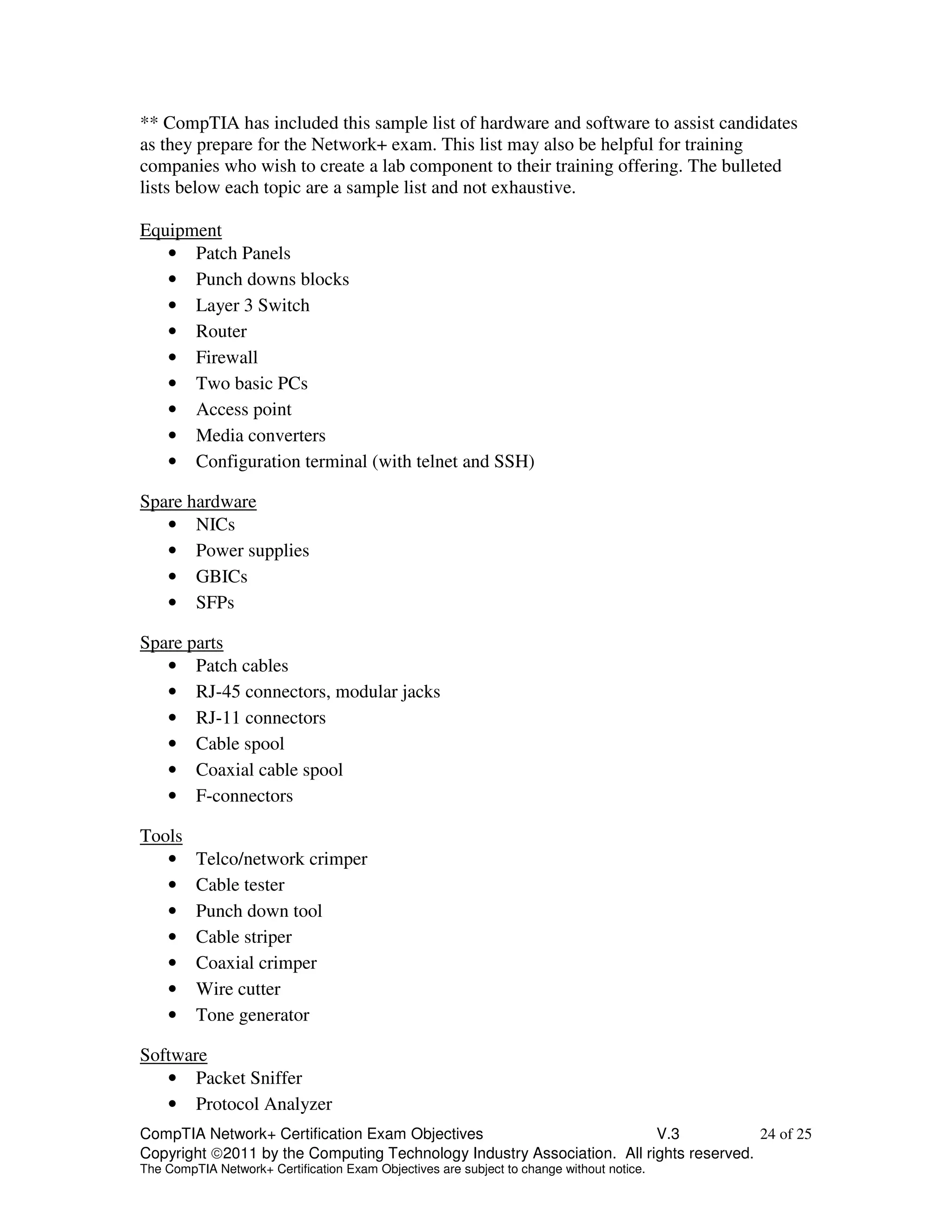 ** CompTIA has included this sample list of hardware and software to assist candidates 
as they prepare for the Network+ exam. This list may also be helpful for training 
companies who wish to create a lab component to their training offering. The bulleted 
lists below each topic are a sample list and not exhaustive. 
Equipment 
• Patch Panels 
• Punch downs blocks 
• Layer 3 Switch 
• Router 
• Firewall 
• Two basic PCs 
• Access point 
• Media converters 
• Configuration terminal (with telnet and SSH) 
Spare hardware 
• NICs 
• Power supplies 
• GBICs 
• SFPs 
Spare parts 
• Patch cables 
• RJ-45 connectors, modular jacks 
• RJ-11 connectors 
• Cable spool 
• Coaxial cable spool 
• F-connectors 
Tools 
• Telco/network crimper 
• Cable tester 
• Punch down tool 
• Cable striper 
• Coaxial crimper 
• Wire cutter 
• Tone generator 
Software 
• Packet Sniffer 
• Protocol Analyzer 
CompTIA Network+ Certification Exam Objectives V.3 24 of 25 
Copyright 2011 by the Computing Technology Industry Association. All rights reserved. 
The CompTIA Network+ Certification Exam Objectives are subject to change without notice. 
 