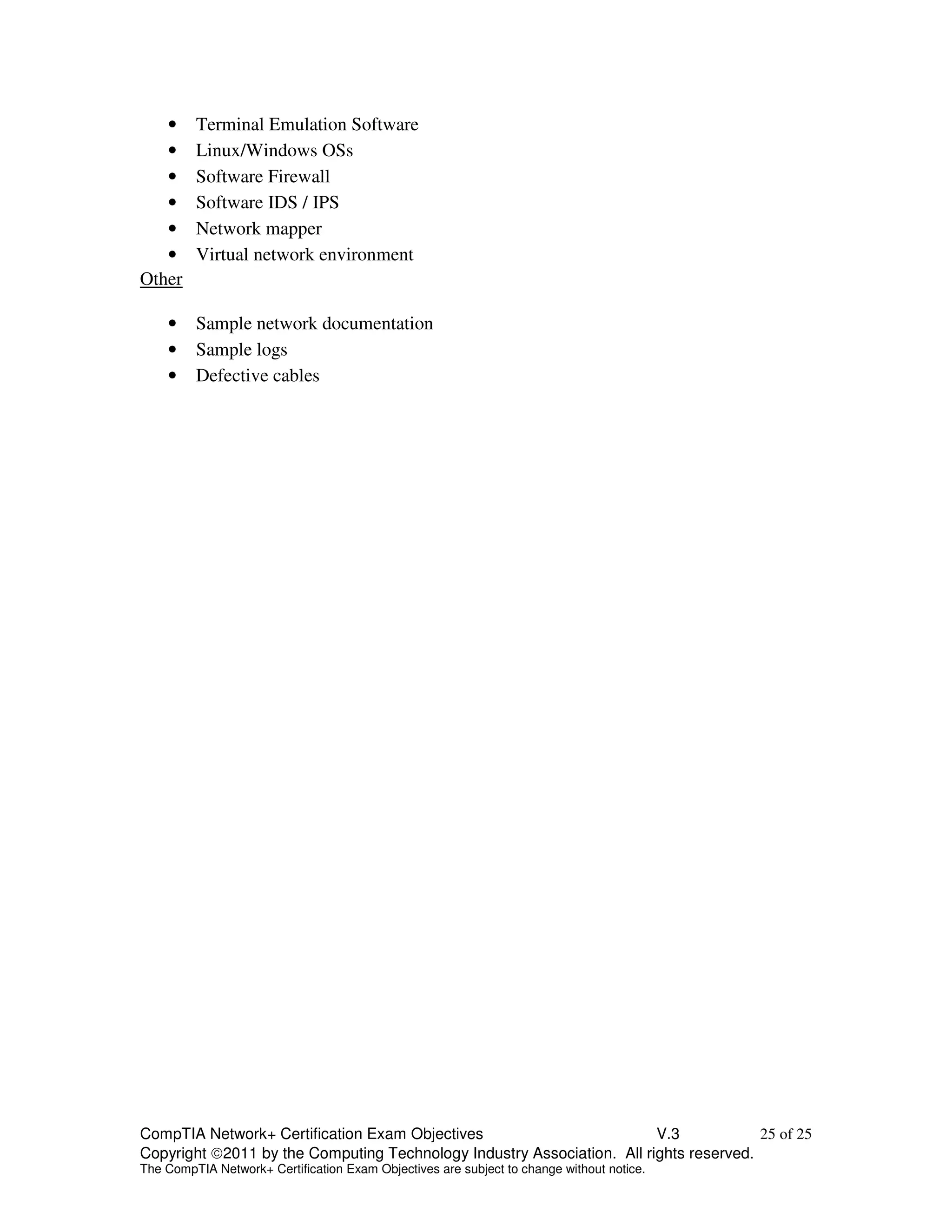 • Terminal Emulation Software 
• Linux/Windows OSs 
• Software Firewall 
• Software IDS / IPS 
• Network mapper 
• Virtual network environment 
Other 
• Sample network documentation 
• Sample logs 
• Defective cables 
CompTIA Network+ Certification Exam Objectives V.3 25 of 25 
Copyright 2011 by the Computing Technology Industry Association. All rights reserved. 
The CompTIA Network+ Certification Exam Objectives are subject to change without notice. 
