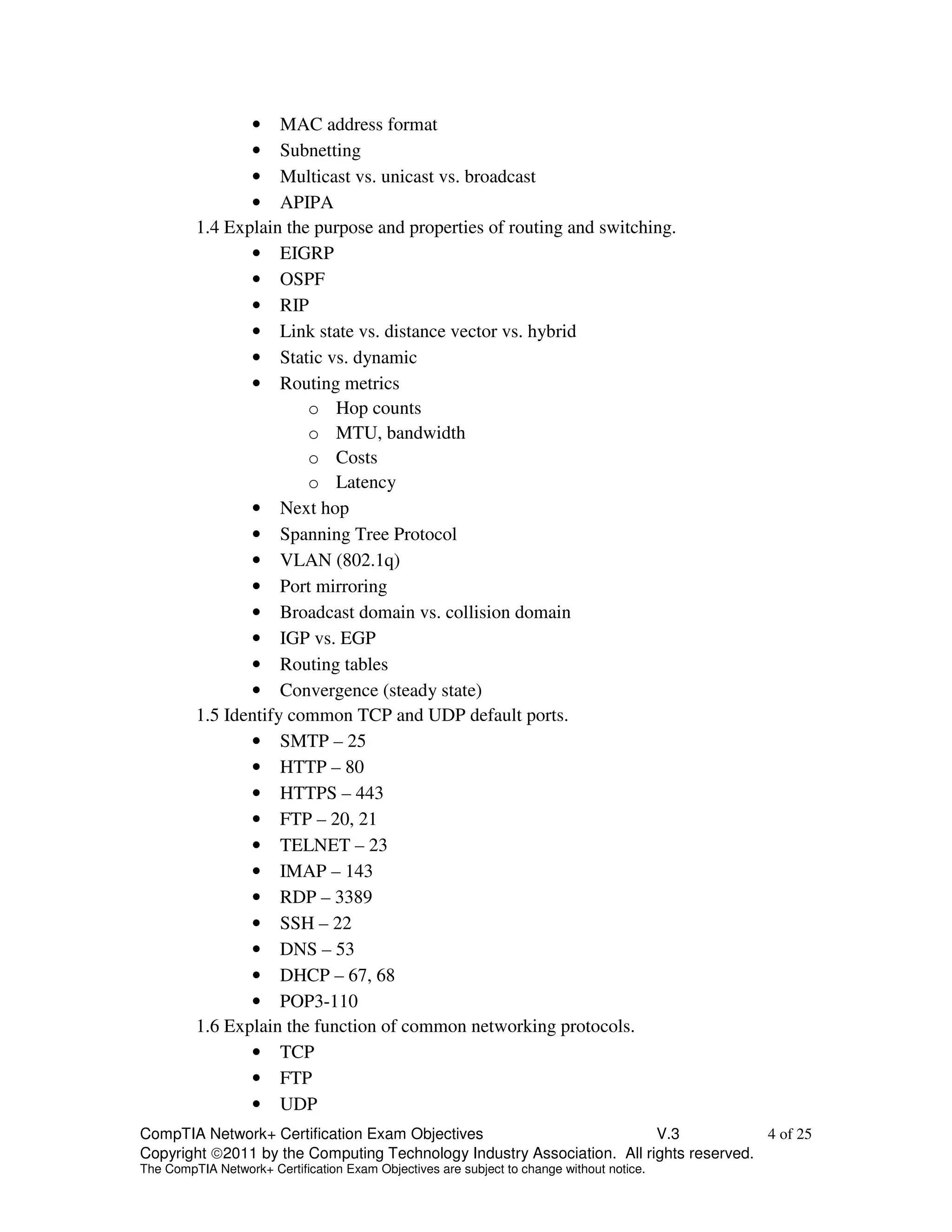 • MAC address format 
• Subnetting 
• Multicast vs. unicast vs. broadcast 
• APIPA 
1.4 Explain the purpose and properties of routing and switching. 
• EIGRP 
• OSPF 
• RIP 
• Link state vs. distance vector vs. hybrid 
• Static vs. dynamic 
• Routing metrics 
o Hop counts 
o MTU, bandwidth 
o Costs 
o Latency 
• Next hop 
• Spanning Tree Protocol 
• VLAN (802.1q) 
• Port mirroring 
• Broadcast domain vs. collision domain 
• IGP vs. EGP 
• Routing tables 
• Convergence (steady state) 
1.5 Identify common TCP and UDP default ports. 
• SMTP – 25 
• HTTP – 80 
• HTTPS – 443 
• FTP – 20, 21 
• TELNET – 23 
• IMAP – 143 
• RDP – 3389 
• SSH – 22 
• DNS – 53 
• DHCP – 67, 68 
• POP3-110 
1.6 Explain the function of common networking protocols. 
• TCP 
• FTP 
• UDP 
CompTIA Network+ Certification Exam Objectives V.3 4 of 25 
Copyright 2011 by the Computing Technology Industry Association. All rights reserved. 
The CompTIA Network+ Certification Exam Objectives are subject to change without notice. 
 