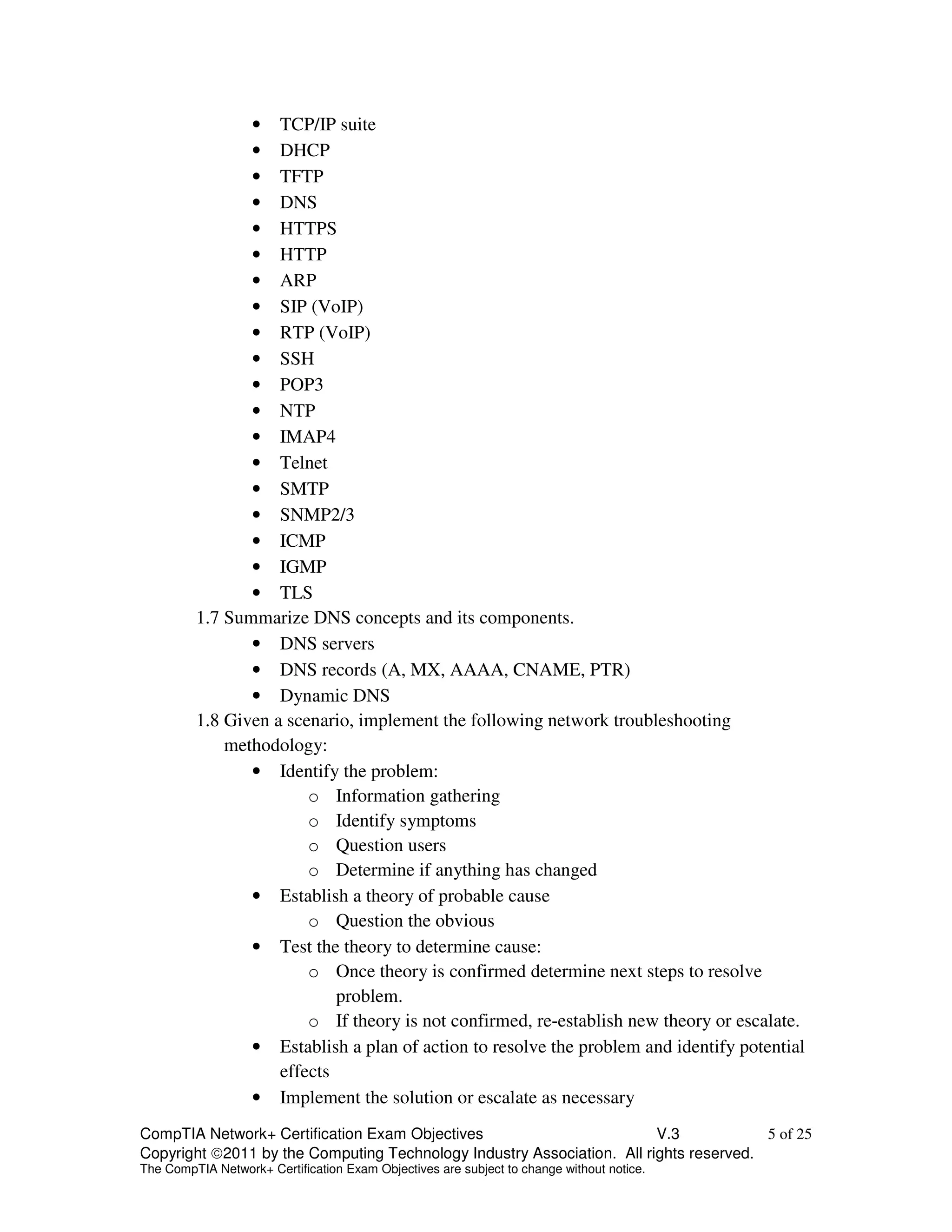 • TCP/IP suite 
• DHCP 
• TFTP 
• DNS 
• HTTPS 
• HTTP 
• ARP 
• SIP (VoIP) 
• RTP (VoIP) 
• SSH 
• POP3 
• NTP 
• IMAP4 
• Telnet 
• SMTP 
• SNMP2/3 
• ICMP 
• IGMP 
• TLS 
1.7 Summarize DNS concepts and its components. 
• DNS servers 
• DNS records (A, MX, AAAA, CNAME, PTR) 
• Dynamic DNS 
1.8 Given a scenario, implement the following network troubleshooting 
methodology: 
• Identify the problem: 
o Information gathering 
o Identify symptoms 
o Question users 
o Determine if anything has changed 
• Establish a theory of probable cause 
o Question the obvious 
• Test the theory to determine cause: 
o Once theory is confirmed determine next steps to resolve 
problem. 
o If theory is not confirmed, re-establish new theory or escalate. 
• Establish a plan of action to resolve the problem and identify potential 
effects 
• Implement the solution or escalate as necessary 
CompTIA Network+ Certification Exam Objectives V.3 5 of 25 
Copyright 2011 by the Computing Technology Industry Association. All rights reserved. 
The CompTIA Network+ Certification Exam Objectives are subject to change without notice. 
 
