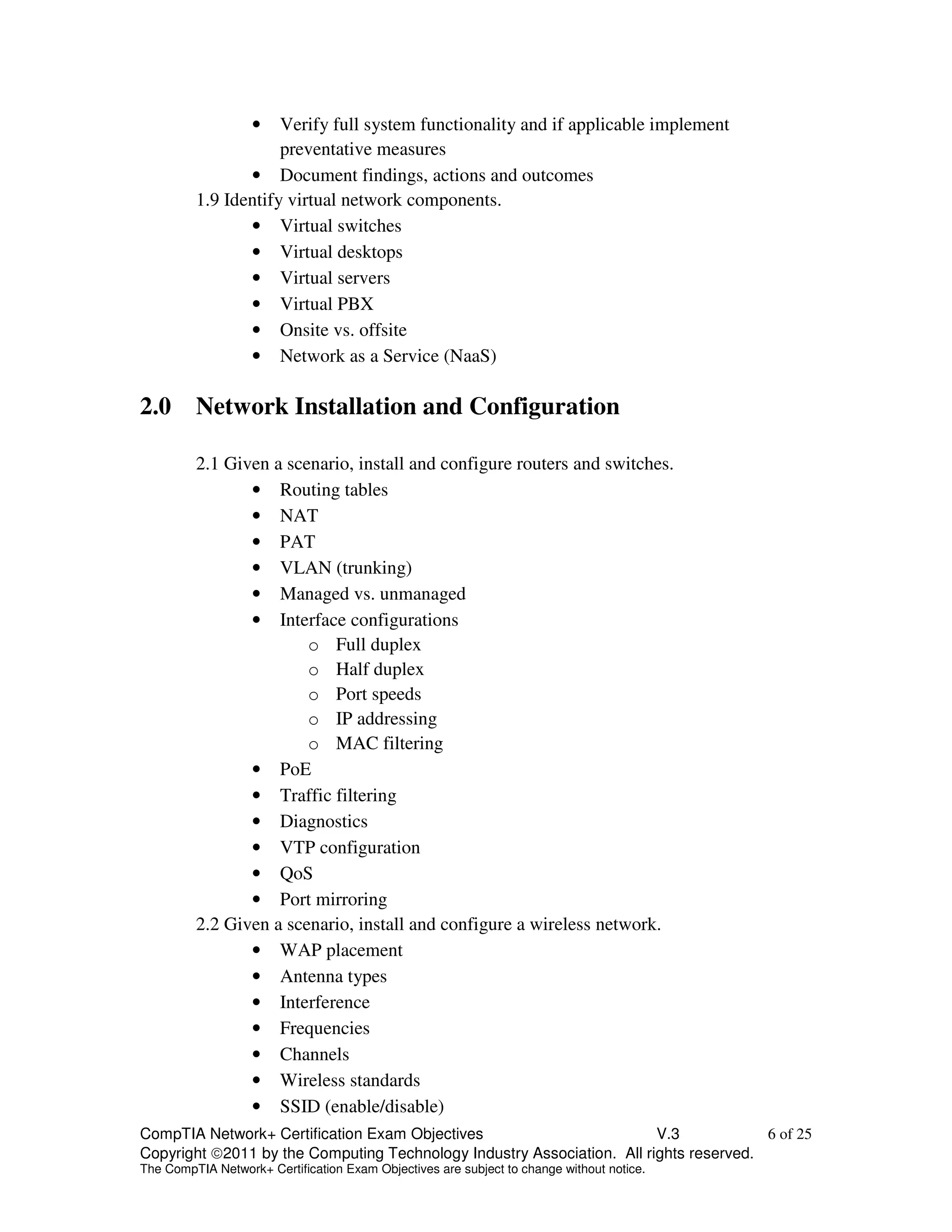• Verify full system functionality and if applicable implement 
preventative measures 
• Document findings, actions and outcomes 
1.9 Identify virtual network components. 
• Virtual switches 
• Virtual desktops 
• Virtual servers 
• Virtual PBX 
• Onsite vs. offsite 
• Network as a Service (NaaS) 
2.0 Network Installation and Configuration 
2.1 Given a scenario, install and configure routers and switches. 
• Routing tables 
• NAT 
• PAT 
• VLAN (trunking) 
• Managed vs. unmanaged 
• Interface configurations 
o Full duplex 
o Half duplex 
o Port speeds 
o IP addressing 
o MAC filtering 
• PoE 
• Traffic filtering 
• Diagnostics 
• VTP configuration 
• QoS 
• Port mirroring 
2.2 Given a scenario, install and configure a wireless network. 
• WAP placement 
• Antenna types 
• Interference 
• Frequencies 
• Channels 
• Wireless standards 
• SSID (enable/disable) 
CompTIA Network+ Certification Exam Objectives V.3 6 of 25 
Copyright 2011 by the Computing Technology Industry Association. All rights reserved. 
The CompTIA Network+ Certification Exam Objectives are subject to change without notice. 
 