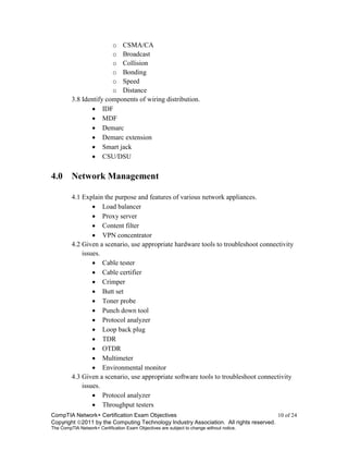 CompTIA Network+ Certification Exam Objectives 10 of 24
Copyright 2011 by the Computing Technology Industry Association. All rights reserved.
The CompTIA Network+ Certification Exam Objectives are subject to change without notice.
o CSMA/CA
o Broadcast
o Collision
o Bonding
o Speed
o Distance
3.8 Identify components of wiring distribution.
 IDF
 MDF
 Demarc
 Demarc extension
 Smart jack
 CSU/DSU
4.0 Network Management
4.1 Explain the purpose and features of various network appliances.
 Load balancer
 Proxy server
 Content filter
 VPN concentrator
4.2 Given a scenario, use appropriate hardware tools to troubleshoot connectivity
issues.
 Cable tester
 Cable certifier
 Crimper
 Butt set
 Toner probe
 Punch down tool
 Protocol analyzer
 Loop back plug
 TDR
 OTDR
 Multimeter
 Environmental monitor
4.3 Given a scenario, use appropriate software tools to troubleshoot connectivity
issues.
 Protocol analyzer
 Throughput testers
 