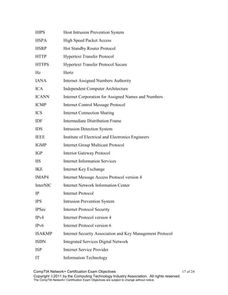 CompTIA Network+ Certification Exam Objectives 17 of 24
Copyright 2011 by the Computing Technology Industry Association. All rights reserved.
The CompTIA Network+ Certification Exam Objectives are subject to change without notice.
HIPS Host Intrusion Prevention System
HSPA High Speed Packet Access
HSRP Hot Standby Router Protocol
HTTP Hypertext Transfer Protocol
HTTPS Hypertext Transfer Protocol Secure
Hz Hertz
IANA Internet Assigned Numbers Authority
ICA Independent Computer Architecture
ICANN Internet Corporation for Assigned Names and Numbers
ICMP Internet Control Message Protocol
ICS Internet Connection Sharing
IDF Intermediate Distribution Frame
IDS Intrusion Detection System
IEEE Institute of Electrical and Electronics Engineers
IGMP Internet Group Multicast Protocol
IGP Interior Gateway Protocol
IIS Internet Information Services
IKE Internet Key Exchange
IMAP4 Internet Message Access Protocol version 4
InterNIC Internet Network Information Center
IP Internet Protocol
IPS Intrusion Prevention System
IPSec Internet Protocol Security
IPv4 Internet Protocol version 4
IPv6 Internet Protocol version 6
ISAKMP Internet Security Association and Key Management Protocol
ISDN Integrated Services Digital Network
ISP Internet Service Provider
IT Information Technology
 