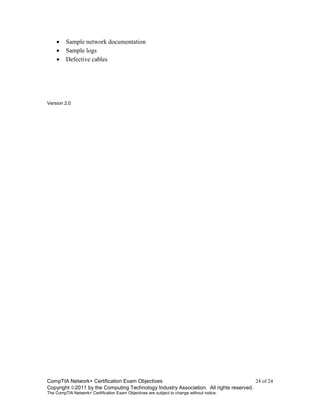 CompTIA Network+ Certification Exam Objectives 24 of 24
Copyright 2011 by the Computing Technology Industry Association. All rights reserved.
The CompTIA Network+ Certification Exam Objectives are subject to change without notice.
 Sample network documentation
 Sample logs
 Defective cables
Version 2.0
 