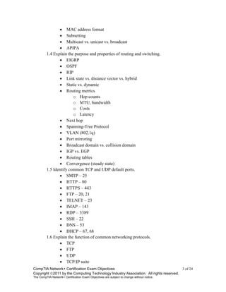CompTIA Network+ Certification Exam Objectives 3 of 24
Copyright 2011 by the Computing Technology Industry Association. All rights reserved.
The CompTIA Network+ Certification Exam Objectives are subject to change without notice.
 MAC address format
 Subnetting
 Multicast vs. unicast vs. broadcast
 APIPA
1.4 Explain the purpose and properties of routing and switching.
 EIGRP
 OSPF
 RIP
 Link state vs. distance vector vs. hybrid
 Static vs. dynamic
 Routing metrics
o Hop counts
o MTU, bandwidth
o Costs
o Latency
 Next hop
 Spanning-Tree Protocol
 VLAN (802.1q)
 Port mirroring
 Broadcast domain vs. collision domain
 IGP vs. EGP
 Routing tables
 Convergence (steady state)
1.5 Identify common TCP and UDP default ports.
 SMTP – 25
 HTTP – 80
 HTTPS – 443
 FTP – 20, 21
 TELNET – 23
 IMAP – 143
 RDP – 3389
 SSH – 22
 DNS – 53
 DHCP – 67, 68
1.6 Explain the function of common networking protocols.
 TCP
 FTP
 UDP
 TCP/IP suite
 