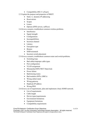 CompTIA Network+ Certification Exam Objectives 6 of 24
Copyright 2011 by the Computing Technology Industry Association. All rights reserved.
The CompTIA Network+ Certification Exam Objectives are subject to change without notice.
 Compatibility (802.11 a/b/g/n)
2.3 Explain the purpose and properties of DHCP.
 Static vs. dynamic IP addressing
 Reservations
 Scopes
 Leases
 Options (DNS servers, suffixes)
2.4 Given a scenario, troubleshoot common wireless problems.
 Interference
 Signal strength
 Configurations
 Incompatibilities
 Incorrect channel
 Latency
 Encryption type
 Bounce
 SSID mismatch
 Incorrect switch placement
2.5 Given a scenario, troubleshoot common router and switch problems.
 Switching loop
 Bad cables/improper cable types
 Port configuration
 VLAN assignment
 Mismatched MTU/MUT black hole
 Power failure
 Bad/missing routes
 Bad modules (SFPs, GBICs)
 Wrong subnet mask
 Wrong gateway
 Duplicate IP address
 Wrong DNS
2.6 Given a set of requirements, plan and implement a basic SOHO network.
 List of requirements
 Cable length
 Device types/requirements
 Environment limitations
 Equipment limitations
 Compatibility requirements
 