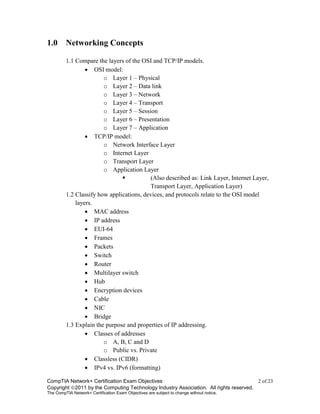 CompTIA Network+ Certification Exam Objectives 2 of 23
Copyright 2011 by the Computing Technology Industry Association. All rights reserved.
The CompTIA Network+ Certification Exam Objectives are subject to change without notice.
1.0 Networking Concepts
1.1 Compare the layers of the OSI and TCP/IP models.
 OSI model:
o Layer 1 – Physical
o Layer 2 – Data link
o Layer 3 – Network
o Layer 4 – Transport
o Layer 5 – Session
o Layer 6 – Presentation
o Layer 7 – Application
 TCP/IP model:
o Network Interface Layer
o Internet Layer
o Transport Layer
o Application Layer
 (Also described as: Link Layer, Internet Layer,
Transport Layer, Application Layer)
1.2 Classify how applications, devices, and protocols relate to the OSI model
layers.
 MAC address
 IP address
 EUI-64
 Frames
 Packets
 Switch
 Router
 Multilayer switch
 Hub
 Encryption devices
 Cable
 NIC
 Bridge
1.3 Explain the purpose and properties of IP addressing.
 Classes of addresses
o A, B, C and D
o Public vs. Private
 Classless (CIDR)
 IPv4 vs. IPv6 (formatting)
 
