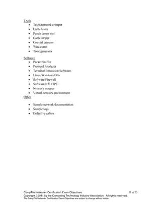 CompTIA Network+ Certification Exam Objectives 23 of 23
Copyright 2011 by the Computing Technology Industry Association. All rights reserved.
The CompTIA Network+ Certification Exam Objectives are subject to change without notice.
Tools
 Telco/network crimper
 Cable tester
 Punch down tool
 Cable striper
 Coaxial crimper
 Wire cutter
 Tone generator
Software
 Packet Sniffer
 Protocol Analyzer
 Terminal Emulation Software
 Linux/Windows OSs
 Software Firewall
 Software IDS / IPS
 Network mapper
 Virtual network environment
Other
 Sample network documentation
 Sample logs
 Defective cables
 