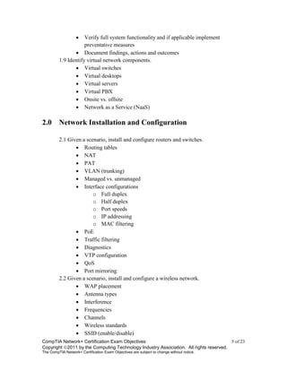CompTIA Network+ Certification Exam Objectives 5 of 23
Copyright 2011 by the Computing Technology Industry Association. All rights reserved.
The CompTIA Network+ Certification Exam Objectives are subject to change without notice.
 Verify full system functionality and if applicable implement
preventative measures
 Document findings, actions and outcomes
1.9 Identify virtual network components.
 Virtual switches
 Virtual desktops
 Virtual servers
 Virtual PBX
 Onsite vs. offsite
 Network as a Service (NaaS)
2.0 Network Installation and Configuration
2.1 Given a scenario, install and configure routers and switches.
 Routing tables
 NAT
 PAT
 VLAN (trunking)
 Managed vs. unmanaged
 Interface configurations
o Full duplex
o Half duplex
o Port speeds
o IP addressing
o MAC filtering
 PoE
 Traffic filtering
 Diagnostics
 VTP configuration
 QoS
 Port mirroring
2.2 Given a scenario, install and configure a wireless network.
 WAP placement
 Antenna types
 Interference
 Frequencies
 Channels
 Wireless standards
 SSID (enable/disable)
 