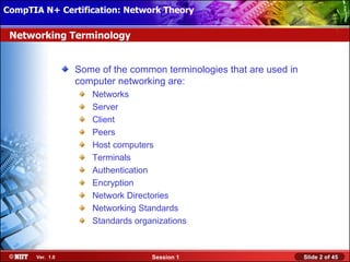 CompTIA N+ Certification: Network Theory Attended Installation
 Installing Windows XP Professional Using

 Networking Terminology


                  Some of the common terminologies that are used in
                  computer networking are:
                     Networks
                     Server
                     Client
                     Peers
                     Host computers
                     Terminals
                     Authentication
                     Encryption
                     Network Directories
                     Networking Standards
                     Standards organizations



       Ver. 1.0                    Session 1                          Slide 2 of 45
 