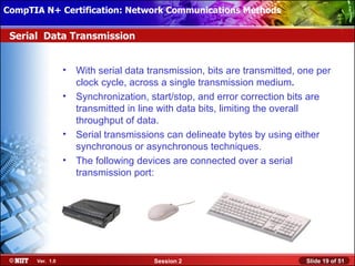 CompTIA N+ Certification: Network Communications Installation
 Installing Windows XP Professional Using Attended Methods

 Serial Data Transmission


                  •   With serial data transmission, bits are transmitted, one per
                      clock cycle, across a single transmission medium.
                  •   Synchronization, start/stop, and error correction bits are
                      transmitted in line with data bits, limiting the overall
                      throughput of data.
                  •   Serial transmissions can delineate bytes by using either
                      synchronous or asynchronous techniques.
                  •   The following devices are connected over a serial
                      transmission port:




       Ver. 1.0                         Session 2                           Slide 19 of 51
 