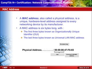 CompTIA N+ Certification: Network Communications Installation
 Installing Windows XP Professional Using Attended Methods

 MAC Address


                  •   A MAC address, also called a physical address, is a
                      unique, hardware-level address assigned to every
                      networking device by its manufacturer.
                  •   A MAC address is six bytes long, with :
                         The first three bytes known as Organizationally Unique
                         Identifier (OUI)
                         The last three bytes known as Universal LAN MAC address

                                                                Six bytes long




                        Physical Address. . . . . . . . . : 00-00-86-47-F6-65
                                                          OUI              Universal LAN MAC
                                                                                address




       Ver. 1.0                           Session 2                                            Slide 24 of 51
 