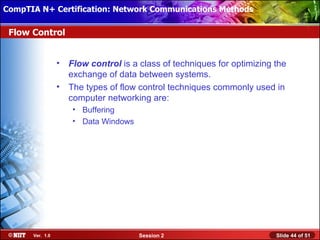 CompTIA N+ Certification: Network Communications Installation
 Installing Windows XP Professional Using Attended Methods

 Flow Control


                  •   Flow control is a class of techniques for optimizing the
                      exchange of data between systems.
                  •   The types of flow control techniques commonly used in
                      computer networking are:
                       • Buffering
                       • Data Windows




       Ver. 1.0                         Session 2                          Slide 44 of 51
 