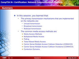 CompTIA N+ Certification: Network Communications Installation
 Installing Windows XP Professional Using Attended Methods

 Summary


                  In this session, you learned that:
                   •   The primary transmission mechanisms that are implemented
                       on the networks are:
                        • Unicast transmission
                        • Broadcast transmission
                        • Multicast transmission
                   •   The common media access methods are:
                          Media Access Methods
                          Multiplexed Media Access
                          Polling
                          Token-Based Media Access
                          Carrier Sense Multiple Access/ Collision Detection (CSMA/CD)
                          Carrier Sense Multiple Access/ Collision Avoidance (CSMA/CA)
                          Contention Domains



       Ver. 1.0                       Session 2                                Slide 48 of 51
 