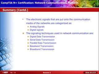 CompTIA N+ Certification: Network Communications Installation
 Installing Windows XP Professional Using Attended Methods

 Summary (Contd.)


                  •   The electronic signals that are put onto the communication
                      media of the networks are categorized as:
                         Analog Signals
                         Digital signals
                      The signaling techniques used in network communication are:
                         Digital Data Transmission
                         Serial Data Transmission
                         Parallel Data Transmission
                         Baseband Transmission
                         Broadband Transmission




       Ver. 1.0                       Session 2                            Slide 49 of 51
 