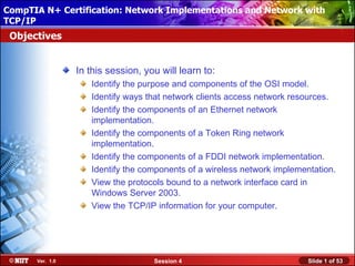 CompTIA N+ Certification: Network ImplementationsInstallation with
 Installing Windows XP Professional Using Attended and Network
TCP/IP
 Objectives


                 In this session, you will learn to:
                    Identify the purpose and components of the OSI model.
                    Identify ways that network clients access network resources.
                    Identify the components of an Ethernet network
                    implementation.
                    Identify the components of a Token Ring network
                    implementation.
                    Identify the components of a FDDI network implementation.
                    Identify the components of a wireless network implementation.
                    View the protocols bound to a network interface card in
                    Windows Server 2003.
                    View the TCP/IP information for your computer.




      Ver. 1.0                      Session 4                             Slide 1 of 53
 