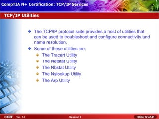 CompTIA N+ Certification: TCP/IP Services Attended Installation
 Installing Windows XP Professional Using

 TCP/IP Utilities


                  The TCP/IP protocol suite provides a host of utilities that
                  can be used to troubleshoot and configure connectivity and
                  name resolution.
                  Some of these utilities are:
                      The Tracert Utility
                      The Netstat Utility
                      The Nbstat Utility
                      The Nslookup Utility
                      The Arp Utility




       Ver. 1.0                    Session 6                          Slide 12 of 41
 