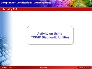 CompTIA N+ Certification: TCP/IP Services Attended Installation
 Installing Windows XP Professional Using

 Activity 7-9




                            Activity on Using
                         TCP/IP Diagnostic Utilities




       Ver. 1.0                 Session 6                         Slide 18 of 41
 