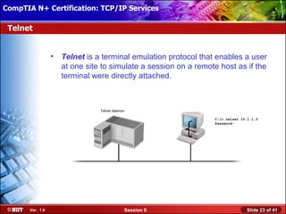 CompTIA N+ Certification: TCP/IP Services Attended Installation
 Installing Windows XP Professional Using

 Telnet


                  •   Telnet is a terminal emulation protocol that enables a user
                      at one site to simulate a session on a remote host as if the
                      terminal were directly attached.



                                 Telnet daemon

                                                                  C:> telnet 10.1.1.3
                                                                  Password:




       Ver. 1.0                              Session 6                          Slide 23 of 41
 