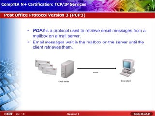 CompTIA N+ Certification: TCP/IP Services Attended Installation
 Installing Windows XP Professional Using

 Post Office Protocol Version 3 (POP3)


                  • POP3Office Protocol version 3 (POP3) is a protocol used
                    Post is a protocol used to retrieve email messages from a
                    mailbox onemail messages from a mailbox on a mail server.
                    to retrieve a mail server.
                  • Email messages wait in the mailbox on the server until the
                    client retrieves them.




                                                             POP3
                                                          POP3
                                                          POP3

                                    Email server                         Email client

                               Email server                         Email client
                                                                    Email client




       Ver. 1.0                               Session 6                                 Slide 26 of 41
 